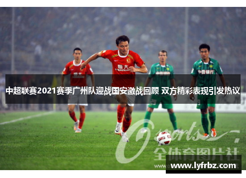 中超联赛2021赛季广州队迎战国安激战回顾 双方精彩表现引发热议