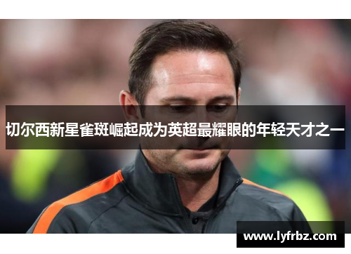 切尔西新星雀斑崛起成为英超最耀眼的年轻天才之一