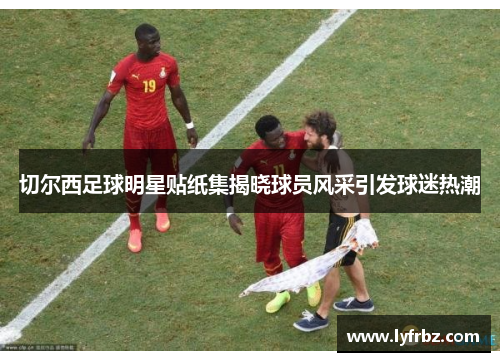 切尔西足球明星贴纸集揭晓球员风采引发球迷热潮
