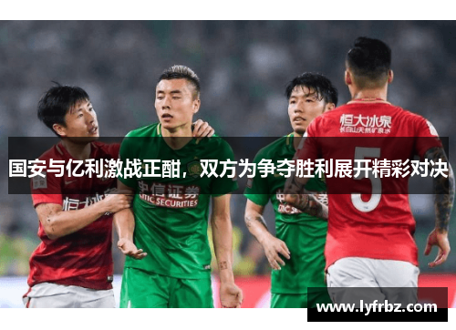 国安与亿利激战正酣，双方为争夺胜利展开精彩对决